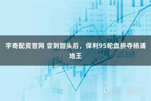 宇奇配资官网 尝到甜头后，保利95轮血拼夺杨浦地王