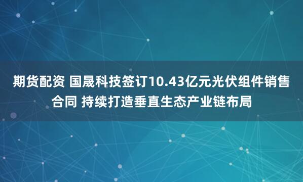 期货配资 国晟科技签订10.43亿元光伏组件销售合同 持续打造垂直生态产业链布局