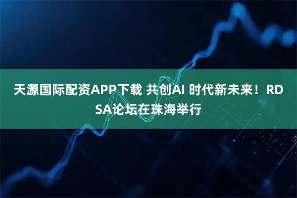 天源国际配资APP下载 共创AI 时代新未来！RDSA论坛在珠海举行