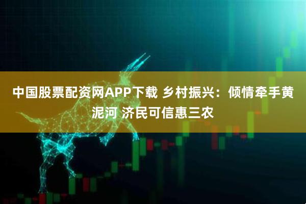 中国股票配资网APP下载 乡村振兴：倾情牵手黄泥河 济民可信惠三农