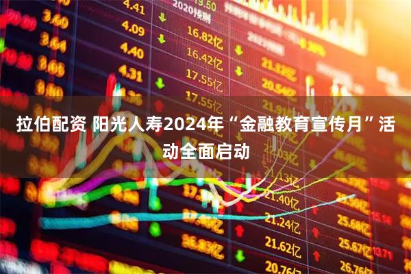 拉伯配资 阳光人寿2024年“金融教育宣传月”活动全面启动