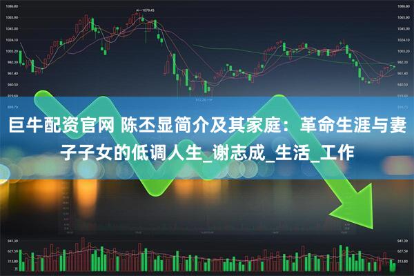 巨牛配资官网 陈丕显简介及其家庭：革命生涯与妻子子女的低调人生_谢志成_生活_工作