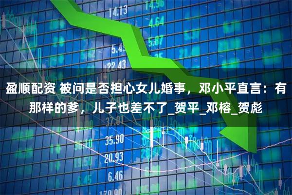 盈顺配资 被问是否担心女儿婚事，邓小平直言：有那样的爹，儿子也差不了_贺平_邓榕_贺彪