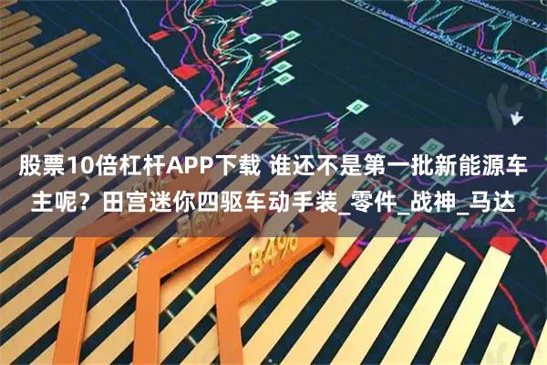 股票10倍杠杆APP下载 谁还不是第一批新能源车主呢？田宫迷你四驱车动手装_零件_战神_马达