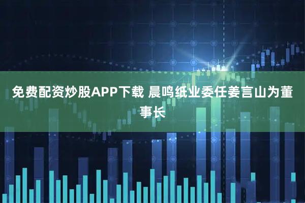 免费配资炒股APP下载 晨鸣纸业委任姜言山为董事长