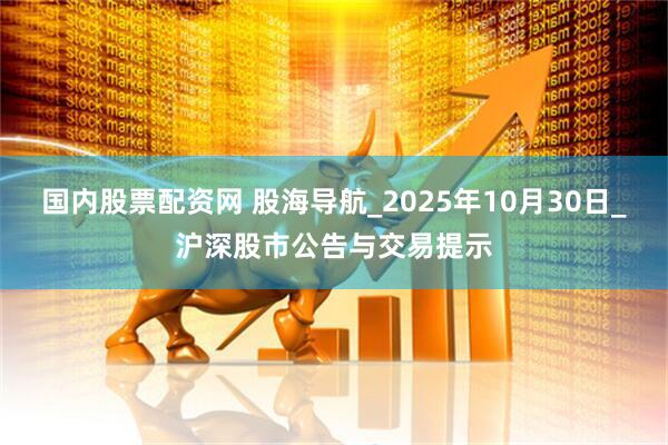 国内股票配资网 股海导航_2025年10月30日_沪深股市公告与交易提示