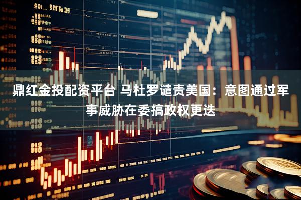 鼎红金投配资平台 马杜罗谴责美国：意图通过军事威胁在委搞政权更迭