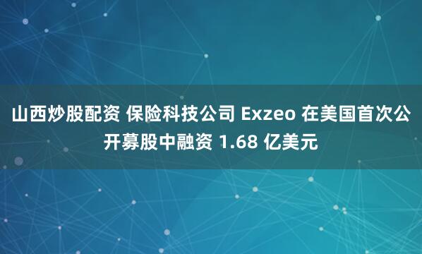山西炒股配资 保险科技公司 Exzeo 在美国首次公开募股中融资 1.68 亿美元