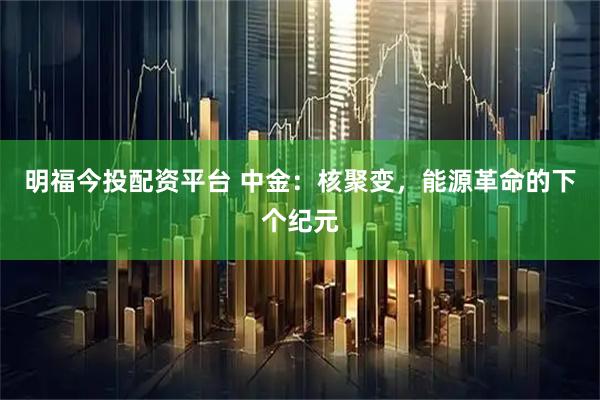 明福今投配资平台 中金：核聚变，能源革命的下个纪元