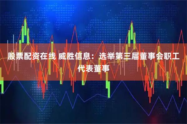 股票配资在线 威胜信息：选举第三届董事会职工代表董事