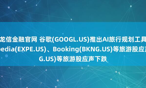 龙信金融官网 谷歌(GOOGL.US)推出AI旅行规划工具，Expedia(EXPE.US)、Booking(BKNG.US)等旅游股应声下跌