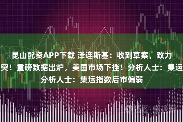 昆山配资APP下载 泽连斯基：收到草案，致力于体面终结冲突！重磅数据出炉，美国市场下挫！分析人士：集运指数后市偏弱