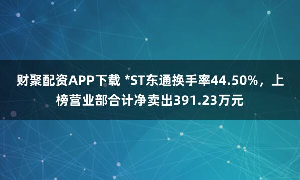 财聚配资APP下载 *ST东通换手率44.50%，上榜营业部合计净卖出391.23万元
