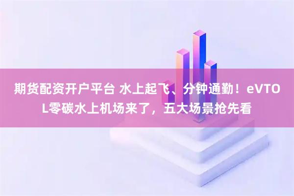 期货配资开户平台 水上起飞、分钟通勤！eVTOL零碳水上机场来了，五大场景抢先看