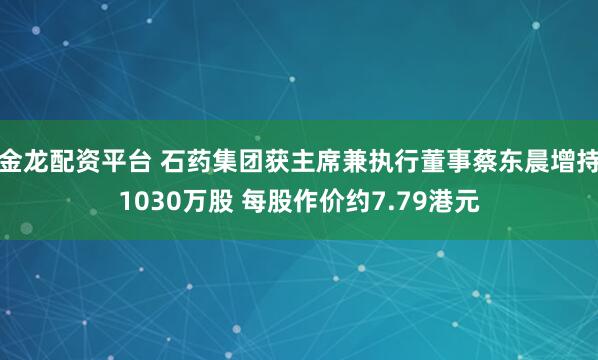金龙配资平台 石药集团获主席兼执行董事蔡东晨增持1030万股 每股作价约7.79港元