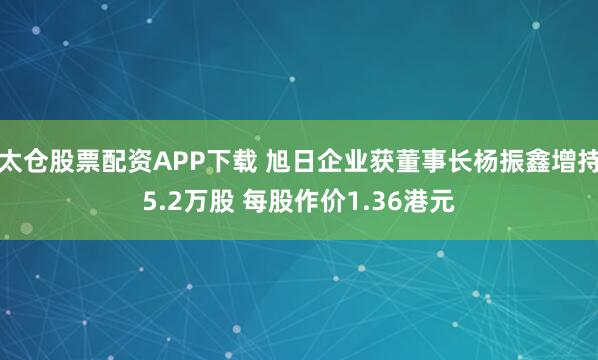 太仓股票配资APP下载 旭日企业获董事长杨振鑫增持5.2万股 每股作价1.36港元