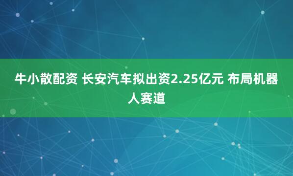 牛小散配资 长安汽车拟出资2.25亿元 布局机器人赛道