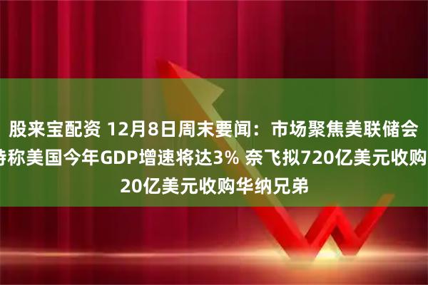 股来宝配资 12月8日周末要闻：市场聚焦美联储会议 贝森特称美国今年GDP增速将达3% 奈飞拟720亿美元收购华纳兄弟