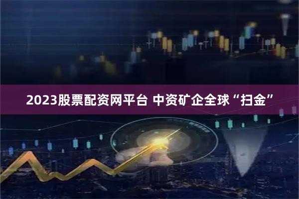 2023股票配资网平台 中资矿企全球“扫金”