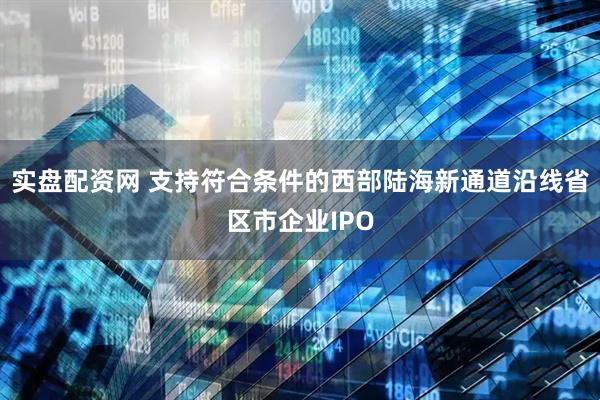 实盘配资网 支持符合条件的西部陆海新通道沿线省区市企业IPO