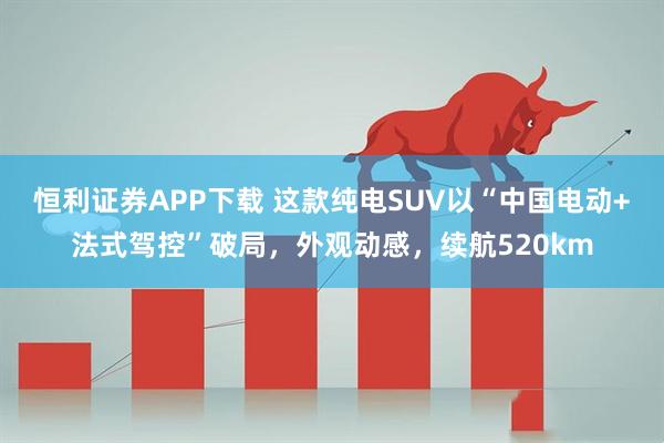 恒利证券APP下载 这款纯电SUV以“中国电动+法式驾控”破局，外观动感，续航520km
