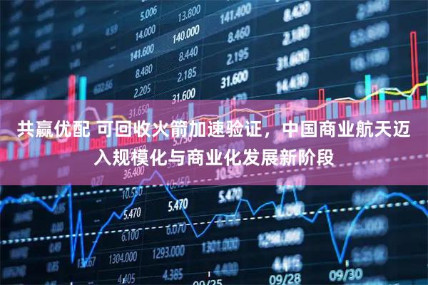 共赢优配 可回收火箭加速验证，中国商业航天迈入规模化与商业化发展新阶段