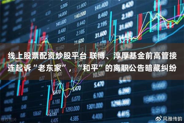 线上股票配资炒股平台 联博、淳厚基金前高管接连起诉“老东家”，“和平”的离职公告暗藏纠纷