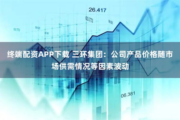 终端配资APP下载 三环集团：公司产品价格随市场供需情况等因素波动