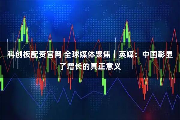 科创板配资官网 全球媒体聚焦｜英媒：中国彰显了增长的真正意义
