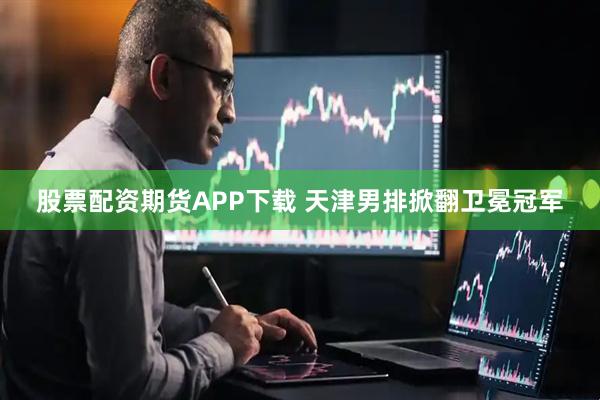 股票配资期货APP下载 天津男排掀翻卫冕冠军