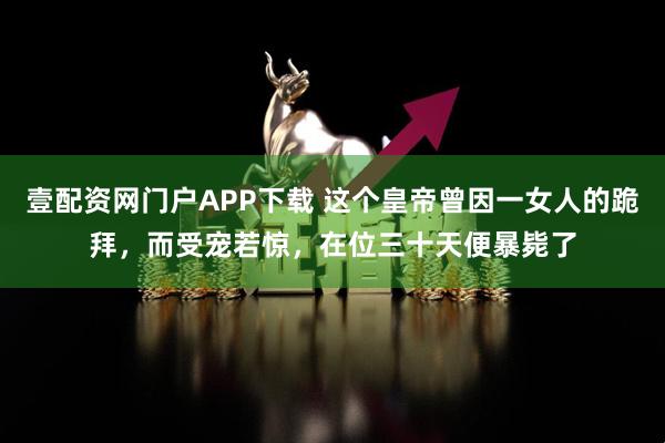 壹配资网门户APP下载 这个皇帝曾因一女人的跪拜，而受宠若惊，在位三十天便暴毙了