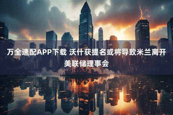 万全速配APP下载 沃什获提名或将导致米兰离开美联储理事会
