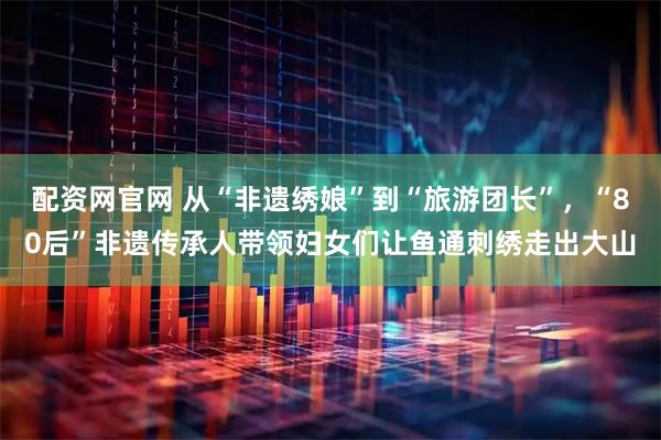 配资网官网 从“非遗绣娘”到“旅游团长”，“80后”非遗传承人带领妇女们让鱼通刺绣走出大山