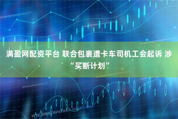 满盈网配资平台 联合包裹遭卡车司机工会起诉 涉“买断计划”