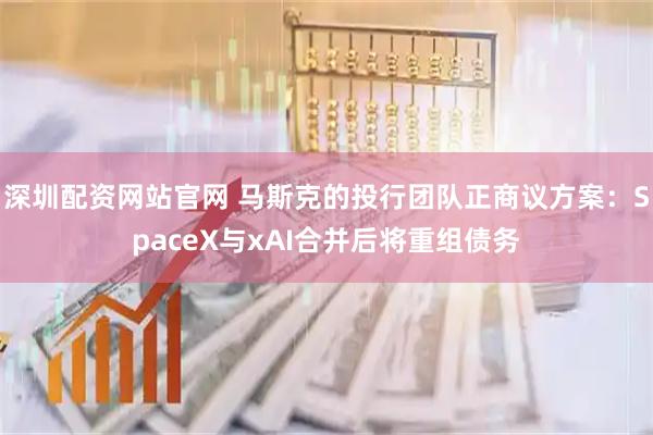 深圳配资网站官网 马斯克的投行团队正商议方案：SpaceX与xAI合并后将重组债务