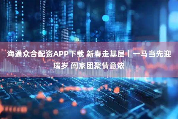 海通众合配资APP下载 新春走基层丨一马当先迎瑞岁 阖家团聚情意浓