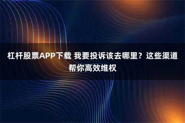 杠杆股票APP下载 我要投诉该去哪里？这些渠道帮你高效维权