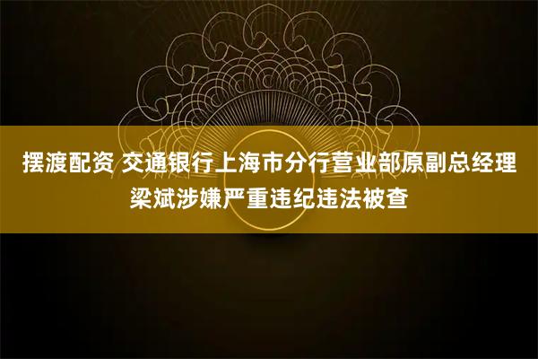摆渡配资 交通银行上海市分行营业部原副总经理梁斌涉嫌严重违纪违法被查