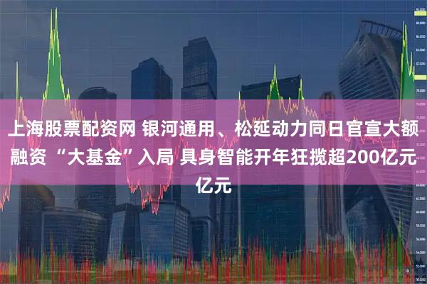 上海股票配资网 银河通用、松延动力同日官宣大额融资 “大基金”入局 具身智能开年狂揽超200亿元