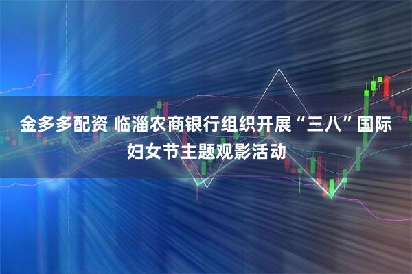 金多多配资 临淄农商银行组织开展“三八”国际妇女节主题观影活动